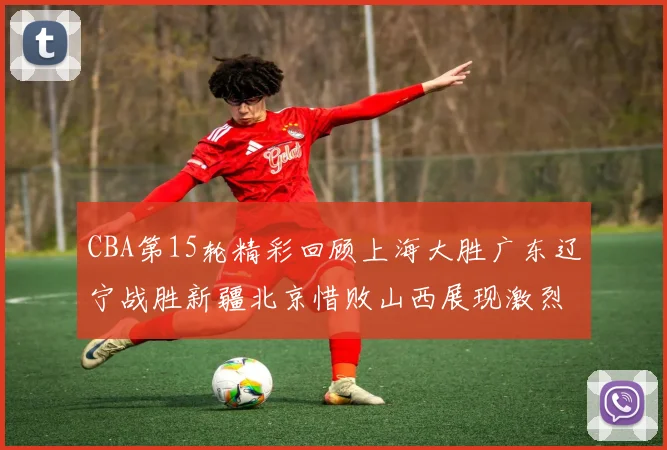CBA第15轮精彩回顾上海大胜广东辽宁战胜新疆北京惜败山西展现激烈竞争