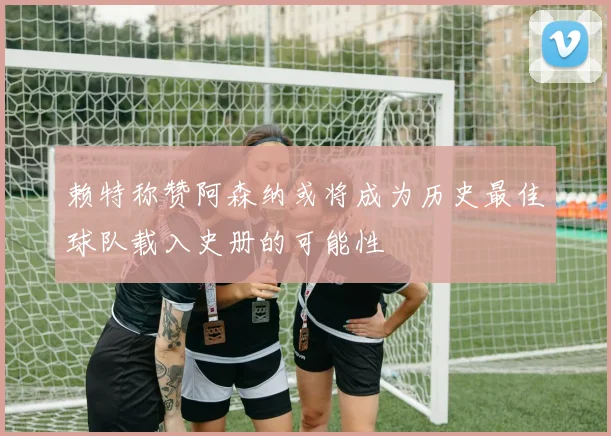 赖特称赞阿森纳或将成为历史最佳球队载入史册的可能性