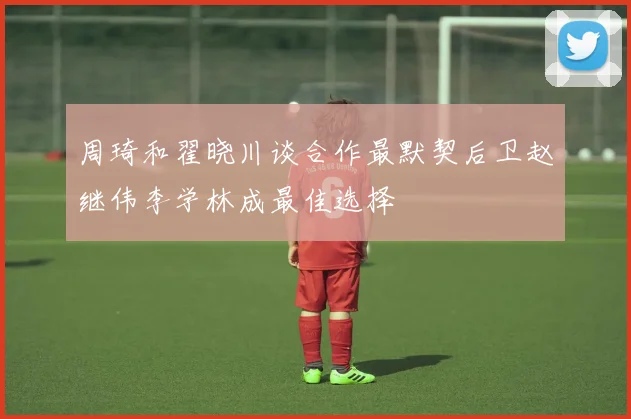 周琦和翟晓川谈合作最默契后卫赵继伟李学林成最佳选择