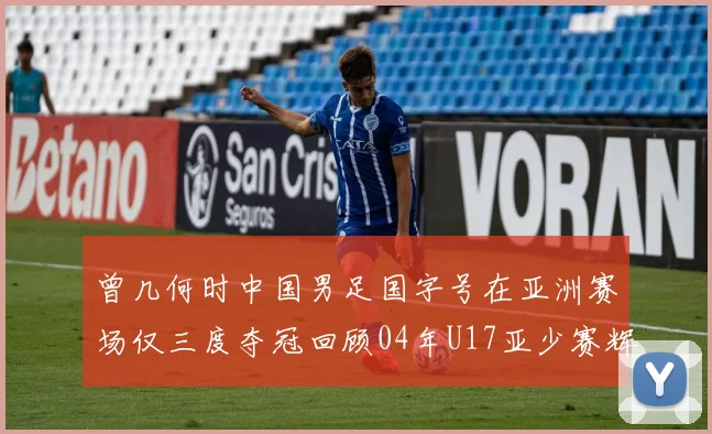 曾几何时中国男足国字号在亚洲赛场仅三度夺冠回顾04年U17亚少赛辉煌时刻