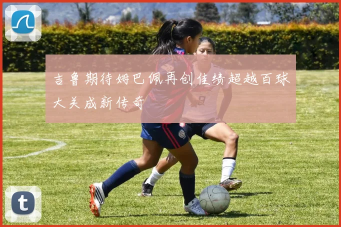 吉鲁期待姆巴佩再创佳绩超越百球大关成新传奇