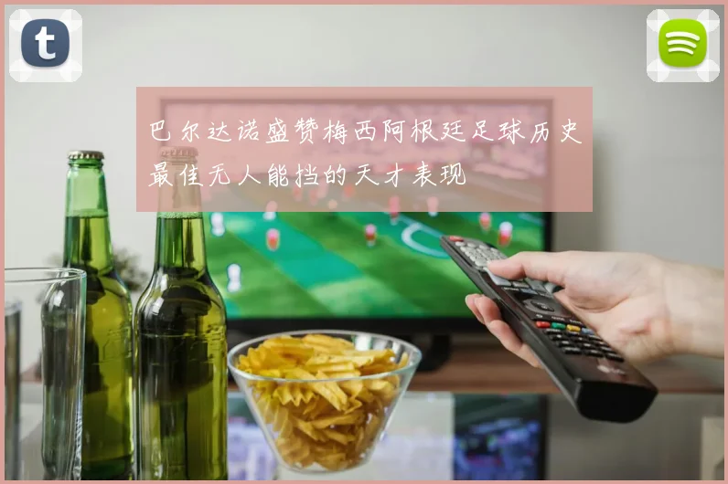 巴尔达诺盛赞梅西阿根廷足球历史最佳无人能挡的天才表现