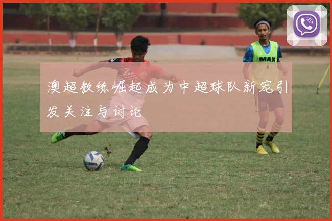 澳超教练崛起成为中超球队新宠引发关注与讨论