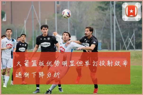 火箭篮板优势明显但单打投射效率逐渐下降分析