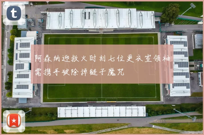 阿森纳迎救火时刻七位更衣室领袖需携手破除掉链子魔咒