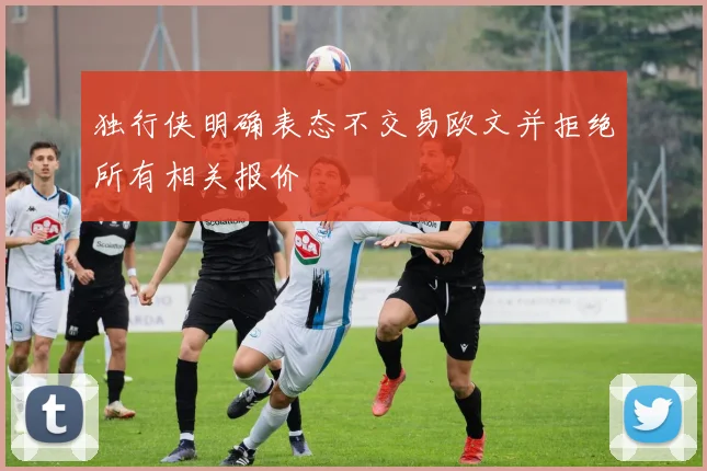 独行侠明确表态不交易欧文并拒绝所有相关报价