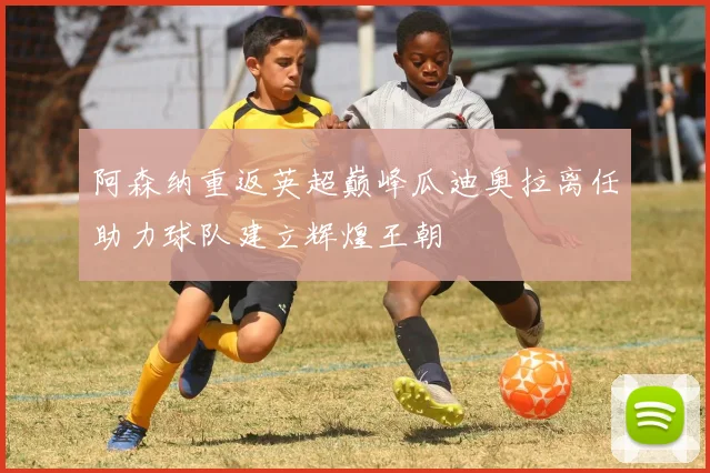 阿森纳重返英超巅峰瓜迪奥拉离任助力球队建立辉煌王朝