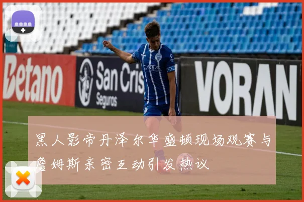 黑人影帝丹泽尔华盛顿现场观赛与詹姆斯亲密互动引发热议