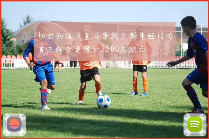 切尔西纽卡皇马争抢兰斯年轻门将贾万转会费预计2500万欧元