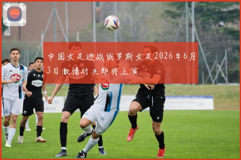 中国女足迎战俄罗斯女足2026年6月3日激情对决即将上演